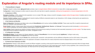Explanation of Angular's routing module and its importance in SPAs.
 1. Routing Module in Angular:
Purpose: Angular's routing module (@angular/router) provides a way to navigate between different components or views within a single-page application.
Configuration: It allows developers to define routes for various URLs and map them to specific components, defining how the application's UI should change based on the URL.
 2. Importance in SPAs:
Navigation Handling: In SPAs, where the entire application runs on a single HTML page, routing is crucial for managing navigation without full page reloads. It enables users to move
between views/components seamlessly.
Dynamic Content Loading: Angular's routing allows for dynamic loading of different components based on user interactions or URL changes, enhancing the user experience by
providing a responsive and interactive application.
 3. Key Features and Benefits:
Route Configuration: Developers can define routes using the RouterModule and its various methods (forRoot, forChild). These routes map URLs to specific components and
define any necessary route parameters or data.
Route Guards: Angular's routing module offers route guards like CanActivate, CanDeactivate, Resolve, and CanLoad. These guards provide functionality to control access to
routes, perform preloading, and handle navigation events based on certain conditions.
Lazy Loading: Angular supports lazy loading of modules, allowing for the asynchronous loading of modules and their associated components only when needed. This helps improve
initial loading times by splitting the application into smaller, manageable chunks.
 4. Configuration and Usage:
RouterModule Setup: To use routing in an Angular application, import the RouterModule in the root module (typically AppModule). Configure routes using
RouterModule.forRoot(routes) in the imports array of the root module.
Route Definition: Define routes using the Routes array, specifying path, component, route parameters, and any additional configuration (such as child routes or route guards).
RouterOutlet: Use the router-outlet directive in the application's template to indicate where the routed components should be displayed based on the current route.
 5. Enhanced User Experience and SEO:
User Experience: Routing in SPAs allows for smooth and efficient navigation, providing a native app-like experience by loading components dynamically without full page reloads.
SEO Considerations: While SPAs initially faced challenges with search engine indexing due to their single-page nature, Angular's routing capabilities, when combined with server-
side rendering (SSR) or pre-rendering techniques, can help improve SEO by making content crawlable and indexable.
 