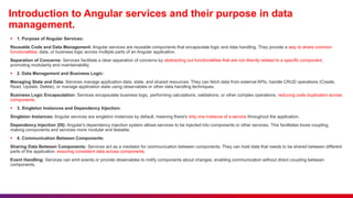 Introduction to Angular services and their purpose in data
management.
 1. Purpose of Angular Services:
Reusable Code and Data Management: Angular services are reusable components that encapsulate logic and data handling. They provide a way to share common
functionalities, data, or business logic across multiple parts of an Angular application.
Separation of Concerns: Services facilitate a clear separation of concerns by abstracting out functionalities that are not directly related to a specific component,
promoting modularity and maintainability.
 2. Data Management and Business Logic:
Managing State and Data: Services manage application data, state, and shared resources. They can fetch data from external APIs, handle CRUD operations (Create,
Read, Update, Delete), or manage application state using observables or other data handling techniques.
Business Logic Encapsulation: Services encapsulate business logic, performing calculations, validations, or other complex operations, reducing code duplication across
components.
 3. Singleton Instances and Dependency Injection:
Singleton Instances: Angular services are singleton instances by default, meaning there's only one instance of a service throughout the application.
Dependency Injection (DI): Angular's dependency injection system allows services to be injected into components or other services. This facilitates loose coupling,
making components and services more modular and testable.
 4. Communication Between Components:
Sharing Data Between Components: Services act as a mediator for communication between components. They can hold data that needs to be shared between different
parts of the application, ensuring consistent data across components.
Event Handling: Services can emit events or provide observables to notify components about changes, enabling communication without direct coupling between
components.
 