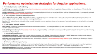 Performance optimization strategies for Angular applications.
 1. Bundle Optimization and Tree Shaking:
Tree Shaking: Leverage tree shaking, a process that eliminates unused code (dead code) from the application. It's a crucial step to reduce the size of the bundles by
removing unused modules and functions.
Bundle Optimization: Optimize bundles by minifying and compressing JavaScript, CSS, and HTML files. Employ tools like Webpack or Angular CLI to generate optimized
bundles, reducing file sizes and improving loading times.
 2. AOT Compilation and Ahead-of-Time Optimization:
Ahead-of-Time Compilation (AOT): Utilize AOT compilation during the build process rather than Just-in-Time (JIT) compilation. AOT compiles templates during build
time, resulting in smaller bundle sizes and faster rendering in the browser.
Benefits: AOT reduces the size of JavaScript that needs to be loaded, improves application startup performance, and catches template errors during build time, reducing
runtime errors.
 3. Lazy Loading and Code Splitting:
Lazy Loading: Employ lazy loading to load modules or components on-demand. Lazy loading is beneficial for large applications as it reduces the initial bundle size,
speeding up the initial load time.
Code Splitting: Divide the application code into smaller chunks using code splitting. Load only the necessary code for specific routes or features when required, improving
subsequent navigation speeds.
 4. Optimizing Change Detection:
Change Detection Strategy: Use Angular's change detection strategies (e.g., OnPush change detection) judiciously. The OnPush strategy triggers change detection
only when input properties change or when events occur, enhancing performance by reducing unnecessary checks.
Immutable Data and Pure Pipes: Utilize immutable data structures and pure pipes to avoid unnecessary change detection cycles, enhancing the efficiency of Angular's
change detection mechanism.
 5. Performance Monitoring and Tuning:
Performance Monitoring Tools: Use performance monitoring tools like Lighthouse, Chrome DevTools, or Angular's built-in performance profiler to analyze application
performance, identify bottlenecks, and measure metrics like Time to Interactive (TTI), First Contentful Paint (FCP), and Largest Contentful Paint (LCP).
Optimization Iterations: Continuously monitor and fine-tune application performance based on the insights gained from monitoring tools. Optimize critical parts of the
application iteratively to enhance overall performance.
 