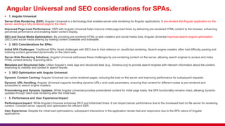 Angular Universal and SEO considerations for SPAs.
 1. Angular Universal:
Server-Side Rendering (SSR): Angular Universal is a technology that enables server-side rendering for Angular applications. It pre-renders the Angular application on the
server, sending a fully rendered page to the client.
Improved Page Load Performance: SSR with Angular Universal helps improve initial page load times by delivering pre-rendered HTML content to the browser, enhancing
perceived performance and enabling faster content display.
SEO and Social Media Optimization: By providing pre-rendered HTML to web crawlers and social media bots, Angular Universal improves search engine optimization
(SEO) and social media sharing by making content crawlable and indexable.
 2. SEO Considerations for SPAs:
Initial SPA Challenges: Traditional SPAs faced challenges with SEO due to their reliance on JavaScript rendering. Search engine crawlers often had difficulty parsing and
indexing content generated dynamically on the client-side.
Server-Side Rendering Solutions: Angular Universal addresses these challenges by pre-rendering content on the server, allowing search engines to access and index
HTML content directly, improving SEO.
Metadata and Structured Data: Utilize Angular's meta tags and structured data (e.g., Schema.org) to provide search engines with relevant information about the content,
improving its visibility and context in search results.
 3. SEO Optimization with Angular Universal:
Dynamic Content Caching: Angular Universal can cache rendered pages, reducing the load on the server and improving performance for subsequent requests.
Dynamic URL Handling: Angular Universal supports handling dynamic URLs and route parameters, ensuring that content for different routes is pre-rendered and
accessible to search engine crawlers.
Prerendering and Dynamic Updates: While Angular Universal provides prerendered content for initial page loads, the SPA functionality remains intact, allowing dynamic
updates through client-side rendering after the initial load.
 5. Performance and User Experience Impact:
Performance Impact: While Angular Universal enhances SEO and initial load times, it can impact server performance due to the increased load on the server for rendering
content. Consider server capacity and optimization for efficient SSR.
User Experience: Despite the initial load optimizations, subsequent interactions in the application remain fast and responsive due to the SPA nature of Angular
applications.
 