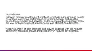 In conclusion,
following modular development practices, emphasizing testing and quality
assurance, optimizing performance, leveraging Angular features like
dependency injection and services, and fostering continuous improvement
are vital for building robust, maintainable, and efficient Angular SPAs.
Keeping abreast of best practices and staying engaged with the Angular
community facilitates growth and proficiency in Angular development.
 