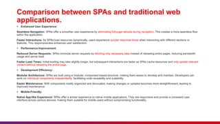 Comparison between SPAs and traditional web
applications.
 Enhanced User Experience:
Seamless Navigation: SPAs offer a smoother user experience by eliminating full-page reloads during navigation. This creates a more seamless flow
within the application.
Faster Interactions: As SPAs load resources dynamically, users experience quicker response times when interacting with different sections or
features. This responsiveness enhances user satisfaction.
 Performance Improvement:
Reduced Server Requests: SPAs minimize server requests by fetching only necessary data instead of reloading entire pages, reducing bandwidth
usage and server load.
Faster Load Times: Initial loading may take slightly longer, but subsequent interactions are faster as SPAs cache resources and only update relevant
content without reloading the entire page.
 Development Efficiency:
Modular Architecture: SPAs are built using a modular, component-based structure, making them easier to develop and maintain. Developers can
work on individual components independently, facilitating code reusability and scalability.
Easier Maintenance: With components neatly organized and decoupled, making changes or updates becomes more straightforward, leading to
improved maintenance.
 Mobile-Friendly:
Native App-like Experience: SPAs offer a similar experience to native mobile applications. They are responsive and provide a consistent user
interface across various devices, making them suitable for mobile users without compromising functionality.
 