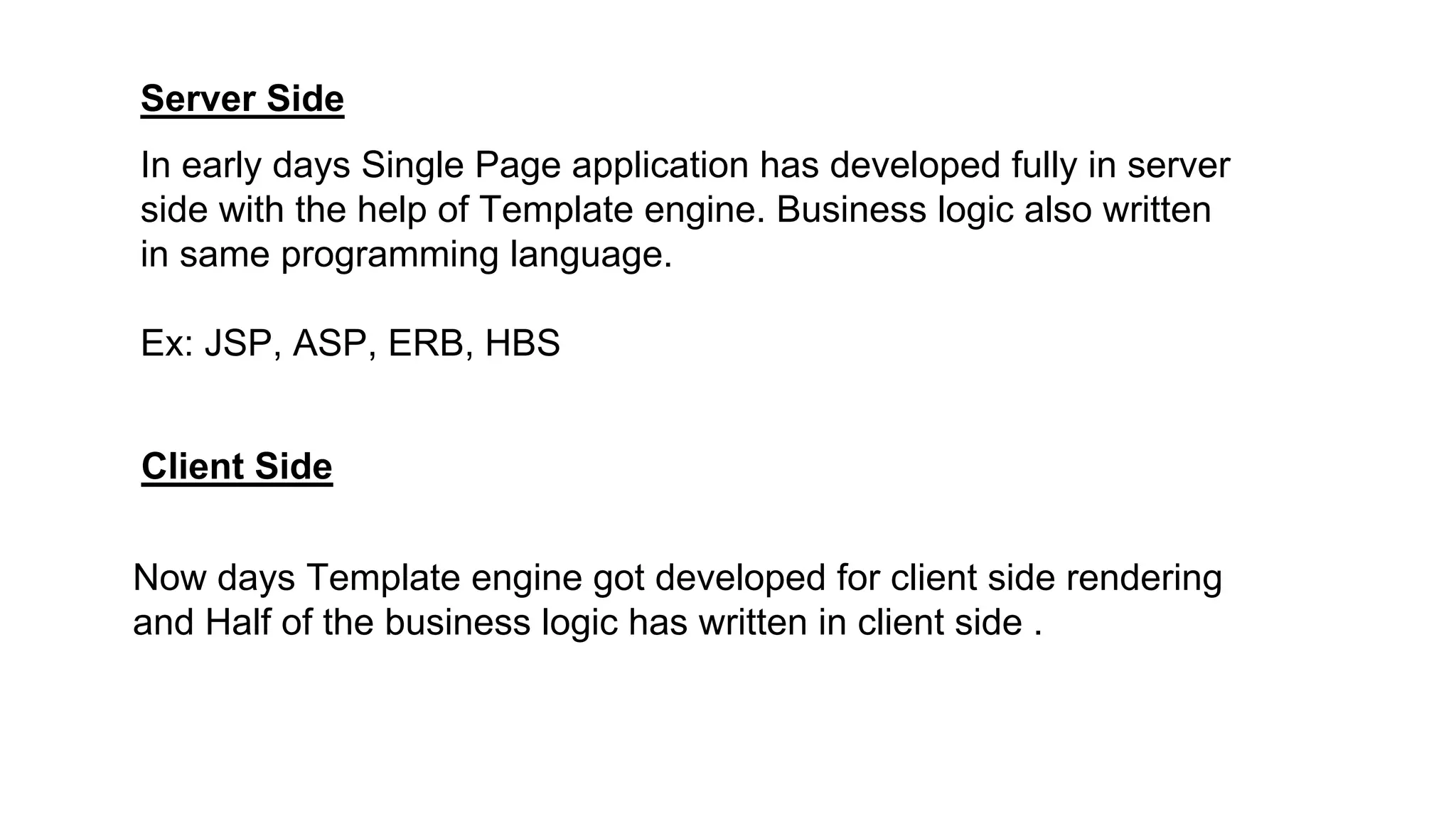 Server Side
Client Side
In early days Single Page application has developed fully in server
side with the help of Template engine. Business logic also written
in same programming language.
Ex: JSP, ASP, ERB, HBS
Now days Template engine got developed for client side rendering
and Half of the business logic has written in client side .
 