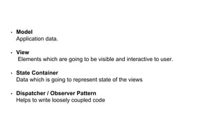 • Model
Application data.
• View
Elements which are going to be visible and interactive to user.
• State Container
Data which is going to represent state of the views
• Dispatcher / Observer Pattern
Helps to write loosely coupled code
 