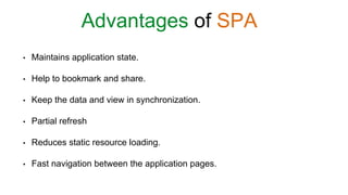 • Maintains application state.
• Help to bookmark and share.
• Keep the data and view in synchronization.
• Partial refresh
• Reduces static resource loading.
• Fast navigation between the application pages.
Advantages of SPA
 