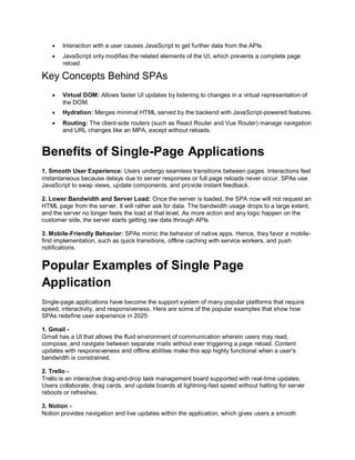  Interaction with a user causes JavaScript to get further data from the APIs.
 JavaScript only modifies the related elements of the UI, which prevents a complete page
reload.
Key Concepts Behind SPAs
 Virtual DOM: Allows faster UI updates by listening to changes in a virtual representation of
the DOM.
 Hydration: Merges minimal HTML served by the backend with JavaScript-powered features.
 Routing: The client-side routers (such as React Router and Vue Router) manage navigation
and URL changes like an MPA, except without reloads.
Benefits of Single-Page Applications
1. Smooth User Experience: Users undergo seamless transitions between pages. Interactions feel
instantaneous because delays due to server responses or full page reloads never occur. SPAs use
JavaScript to swap views, update components, and provide instant feedback.
2. Lower Bandwidth and Server Load: Once the server is loaded, the SPA now will not request an
HTML page from the server. It will rather ask for data. The bandwidth usage drops to a large extent,
and the server no longer feels the load at that level. As more action and any logic happen on the
customer side, the server starts getting raw data through APIs.
3. Mobile-Friendly Behavior: SPAs mimic the behavior of native apps. Hence, they favor a mobile-
first implementation, such as quick transitions, offline caching with service workers, and push
notifications.
Popular Examples of Single Page
Application
Single-page applications have become the support system of many popular platforms that require
speed, interactivity, and responsiveness. Here are some of the popular examples that show how
SPAs redefine user experience in 2025:
1. Gmail -
Gmail has a UI that allows the fluid environment of communication wherein users may read,
compose, and navigate between separate mails without ever triggering a page reload. Content
updates with responsiveness and offline abilities make this app highly functional when a user's
bandwidth is constrained.
2. Trello -
Trello is an interactive drag-and-drop task management board supported with real-time updates.
Users collaborate, drag cards, and update boards at lightning-fast speed without halting for server
reboots or refreshes.
3. Notion -
Notion provides navigation and live updates within the application, which gives users a smooth
 