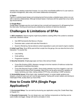 interface like a desktop inside their browser. It is one of the most flexible platforms if a user wants to
do project management, take notes, and create collaborative workspaces.
4. Figma -
Figma is a website-based design and prototyping tool that provides a detailed space where one can
edit in real time collaboratively. Although browser-based, it behaves with the speed that a true native
app should behave.
5. Google Maps -
Google Maps manages way too much data but has a smooth and responsive UI, all happening from
the client side. Panning and zooming are undeterred by mentions of real-time directions.
Challenges & Limitations of SPAs
1. SEO Limitations: Search engines might have problems crawling SPAs if the content is rendered
client-side. Solutions include:
 Use SSR frameworks like Next.js or Nuxt.js
 Prerender static content with tools like Prerender.io
 Dynamic Rendering: Serves tailored content separately to users and search engine crawlers.
2. Initial Load Time: Since SPAs pack all their scripts from the get-go, this can slow the time to first
interaction. To counter this:
 Lazy loading
 Code splitting
 Progressive hydration
3. Security Concerns: Single-page apps can face a few serious threats:
 Cross-Site Scripting (XSS): Attackers manage to trick the insertion of malicious scripts that
grab session or sensitive information.
 Cross-Site Request Forgery (CSRF): Some shady websites may trick a logged-in user into
invoking actions without their knowledge. Most of this can be gone around by validation of
inputs, sanitizing user data, making cookies HTTP-only, and putting in CSRF protection.
4. Accessibility Issues: When basic roles, keyboard support, or screen reader guidance are
skipped, a chunk of users just can’t use the app properly. Testing with screen readers and sticking to
meaningful HTML usually clears up most of that.
How to Create SPA (Single Page
Application)?
1. Environment Setup: You can start by structuring your application using Vite, Create React App,
or Angular CLI.
2. Reusable Components: You can design your user interface components so that they can be
used smaller and bigger. Design with atomic principles in mind.
 