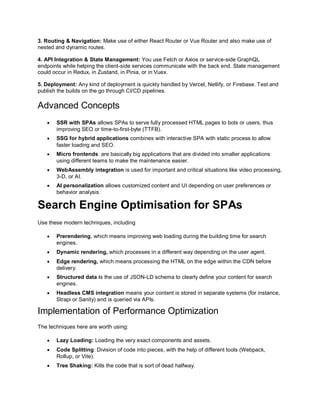 3. Routing & Navigation: Make use of either React Router or Vue Router and also make use of
nested and dynamic routes.
4. API Integration & State Management: You use Fetch or Axios or service-side GraphQL
endpoints while helping the client-side services communicate with the back end. State management
could occur in Redux, in Zustand, in Pinia, or in Vuex.
5. Deployment: Any kind of deployment is quickly handled by Vercel, Netlify, or Firebase. Test and
publish the builds on the go through CI/CD pipelines.
Advanced Concepts
 SSR with SPAs allows SPAs to serve fully processed HTML pages to bots or users, thus
improving SEO or time-to-first-byte (TTFB).
 SSG for hybrid applications combines with interactive SPA with static process to allow
faster loading and SEO.
 Micro frontends are basically big applications that are divided into smaller applications
using different teams to make the maintenance easier.
 WebAssembly integration is used for important and critical situations like video processing,
3-D, or AI.
 AI personalization allows customized content and UI depending on user preferences or
behavior analysis.
Search Engine Optimisation for SPAs
Use these modern techniques, including
 Prerendering, which means improving web loading during the building time for search
engines.
 Dynamic rendering, which processes in a different way depending on the user agent.
 Edge rendering, which means processing the HTML on the edge within the CDN before
delivery.
 Structured data is the use of JSON-LD schema to clearly define your content for search
engines.
 Headless CMS integration means your content is stored in separate systems (for instance,
Strapi or Sanity) and is queried via APIs.
Implementation of Performance Optimization
The techniques here are worth using:
 Lazy Loading: Loading the very exact components and assets.
 Code Splitting: Division of code into pieces, with the help of different tools (Webpack,
Rollup, or Vite).
 Tree Shaking: Kills the code that is sort of dead halfway.
 