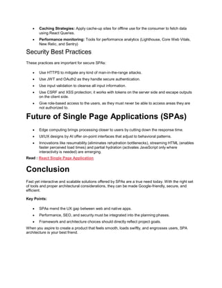  Caching Strategies: Apply cache-up sites for offline use for the consumer to fetch data
using React Queries.
 Performance monitoring: Tools for performance analytics (Lighthouse, Core Web Vitals,
New Relic, and Sentry)
Security Best Practices
These practices are important for secure SPAs:
 Use HTTPS to mitigate any kind of man-in-the-range attacks.
 Use JWT and OAuth2 as they handle secure authentication.
 Use input validation to cleanse all input information.
 Use CSRF and XSS protection; it works with tokens on the server side and escape outputs
on the client side.
 Give role-based access to the users, as they must never be able to access areas they are
not authorized to.
Future of Single Page Applications (SPAs)
 Edge computing brings processing closer to users by cutting down the response time.
 UI/UX designs by AI offer on-point interfaces that adjust to behavioral patterns.
 Innovations like resumability (eliminates rehydration bottlenecks), streaming HTML (enables
faster perceived load times) and partial hydration (activates JavaScript only where
interactivity is needed) are emerging.
Read : React Single Page Application
Conclusion
Fast yet interactive and scalable solutions offered by SPAs are a true need today. With the right set
of tools and proper architectural considerations, they can be made Google-friendly, secure, and
efficient.
Key Points:
 SPAs mend the UX gap between web and native apps.
 Performance, SEO, and security must be integrated into the planning phases.
 Framework and architecture choices should directly reflect project goals.
When you aspire to create a product that feels smooth, loads swiftly, and engrosses users, SPA
architecture is your best friend.
 
