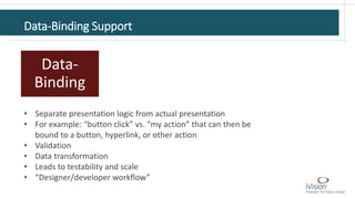 Data-Binding Support
Data-
Binding
• Separate presentation logic from actual presentation
• For example: “button click” vs. “my action” that can then be
bound to a button, hyperlink, or other action
• Validation
• Data transformation
• Leads to testability and scale
• “Designer/developer workflow”
 