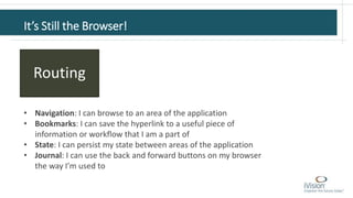 It’s Still the Browser!
Routing
• Navigation: I can browse to an area of the application
• Bookmarks: I can save the hyperlink to a useful piece of
information or workflow that I am a part of
• State: I can persist my state between areas of the application
• Journal: I can use the back and forward buttons on my browser
the way I’m used to
 