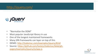 http://jquery.com/
• “Normalize the DOM”
• Most popular JavaScript library in use
• One of the longest maintained frameworks
• Many SPA frameworks can layer on top of this
• DEMO: http://todomvc.com/examples/jquery/#/all
• Source: https://github.com/tastejs/todomvc/blob/gh-
pages/examples/jquery/js/app.js
 
