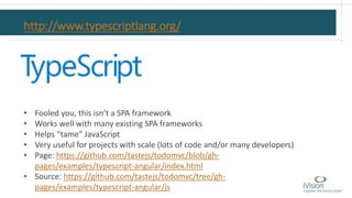 http://www.typescriptlang.org/
• Fooled you, this isn’t a SPA framework
• Works well with many existing SPA frameworks
• Helps “tame” JavaScript
• Very useful for projects with scale (lots of code and/or many developers)
• Page: https://github.com/tastejs/todomvc/blob/gh-
pages/examples/typescript-angular/index.html
• Source: https://github.com/tastejs/todomvc/tree/gh-
pages/examples/typescript-angular/js
 