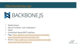 http://backbonejs.org/
• Model-driven
• Idea of “entities” and “collections”
• Views
• Convention-based REST interface
• Page: https://github.com/tastejs/todomvc/blob/gh-
pages/examples/backbone/index.html
• Source: https://github.com/tastejs/todomvc/tree/gh-
pages/examples/backbone/js
 