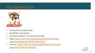 http://emberjs.com/
• Focused on productivity
• Handlebar templates
• Common idioms / convention based
• Page: https://github.com/tastejs/todomvc/blob/gh-
pages/examples/emberjs/index.html
• Source: https://github.com/tastejs/todomvc/tree/gh-
pages/examples/emberjs/js
 