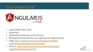 https://angularjs.org/
• Teach HTML New Tricks
• Extensible
• Dependency injection out of the box
• My favorite framework to use, especially on large projects
• Page: https://github.com/tastejs/todomvc/blob/gh-
pages/examples/angularjs/index.html
• Source: https://github.com/tastejs/todomvc/tree/gh-
pages/examples/angularjs/js
 