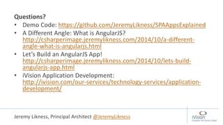Questions?
• Demo Code: https://github.com/JeremyLikness/SPAAppsExplained
• A Different Angle: What is AngularJS?
http://csharperimage.jeremylikness.com/2014/10/a-different-
angle-what-is-angularjs.html
• Let’s Build an AngularJS App!
http://csharperimage.jeremylikness.com/2014/10/lets-build-
angularjs-app.html
• iVision Application Development:
http://ivision.com/our-services/technology-services/application-
development/
Jeremy Likness, Principal Architect @JeremyLikness
 
