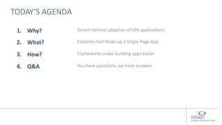 TODAY’S AGENDA
1. Why? Drivers behind adoption of SPA applications
2. What? Features that Make up a Single Page App
3. How? Frameworks make building apps easier
4. Q&A You have questions, we have answers
 