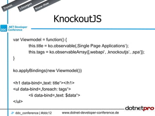 KnockoutJS

var Viewmodel = function() {
        this.title = ko.observable(‚Single Page Applications‘);
        this.tags = ko.observableArray([‚webapi‘, ‚knockoutjs‘, ‚spa‘]);
}

ko.applyBindings(new Viewmodel())

<h1 data-bind=„text: title“></h1>
<ul data-bind=„foreach: tags“>
        <li data-bind=„text: $data“>
</ul>

 ddc_conference | #ddc12    www.dotnet-developer-conference.de
 