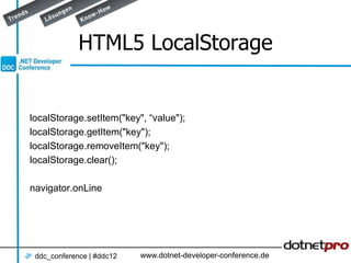 HTML5 LocalStorage


localStorage.setItem("key", “value");
localStorage.getItem("key");
localStorage.removeItem("key");
localStorage.clear();

navigator.onLine




 ddc_conference | #ddc12   www.dotnet-developer-conference.de
 
