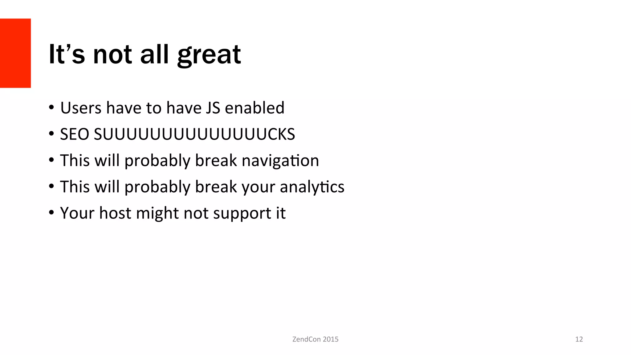 It’s not all great
•  Users	
  have	
  to	
  have	
  JS	
  enabled	
  
•  SEO	
  SUUUUUUUUUUUUUUCKS	
  
•  This	
  will	
  probably	
  break	
  navigaFon	
  
•  This	
  will	
  probably	
  break	
  your	
  analyFcs	
  
•  Your	
  host	
  might	
  not	
  support	
  it	
  
ZendCon	
  2015	
   12	
  
 