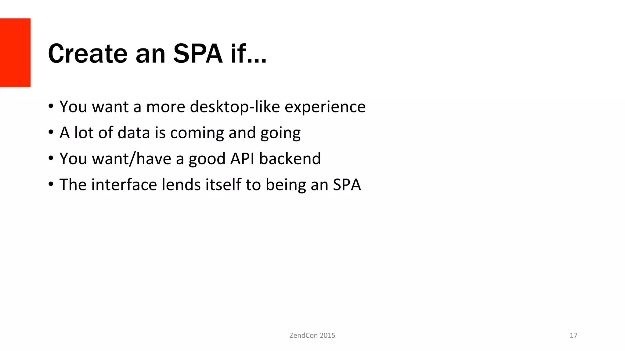 Create an SPA if…
•  You	
  want	
  a	
  more	
  desktop-­‐like	
  experience	
  
•  A	
  lot	
  of	
  data	
  is	
  coming	
  and	
  going	
  
•  You	
  want/have	
  a	
  good	
  API	
  backend	
  
•  The	
  interface	
  lends	
  itself	
  to	
  being	
  an	
  SPA	
  
ZendCon	
  2015	
   17	
  
 