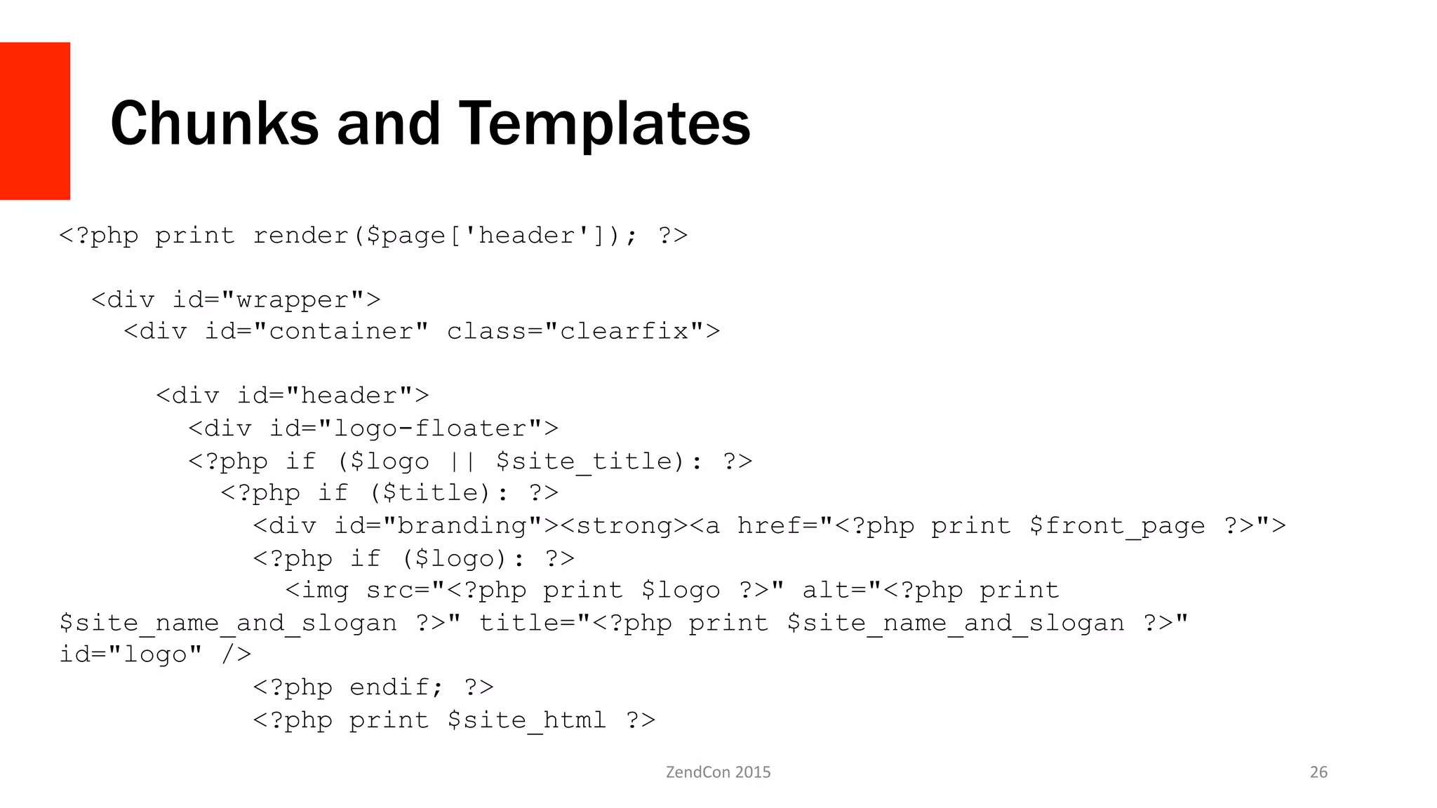 Chunks and Templates
ZendCon	
  2015	
   26	
  
<?php print render($page['header']); ?>
<div id="wrapper">
<div id="container" class="clearfix">
<div id="header">
<div id="logo-floater">
<?php if ($logo || $site_title): ?>
<?php if ($title): ?>
<div id="branding"><strong><a href="<?php print $front_page ?>">
<?php if ($logo): ?>
<img src="<?php print $logo ?>" alt="<?php print
$site_name_and_slogan ?>" title="<?php print $site_name_and_slogan ?>"
id="logo" />
<?php endif; ?>
<?php print $site_html ?>
 