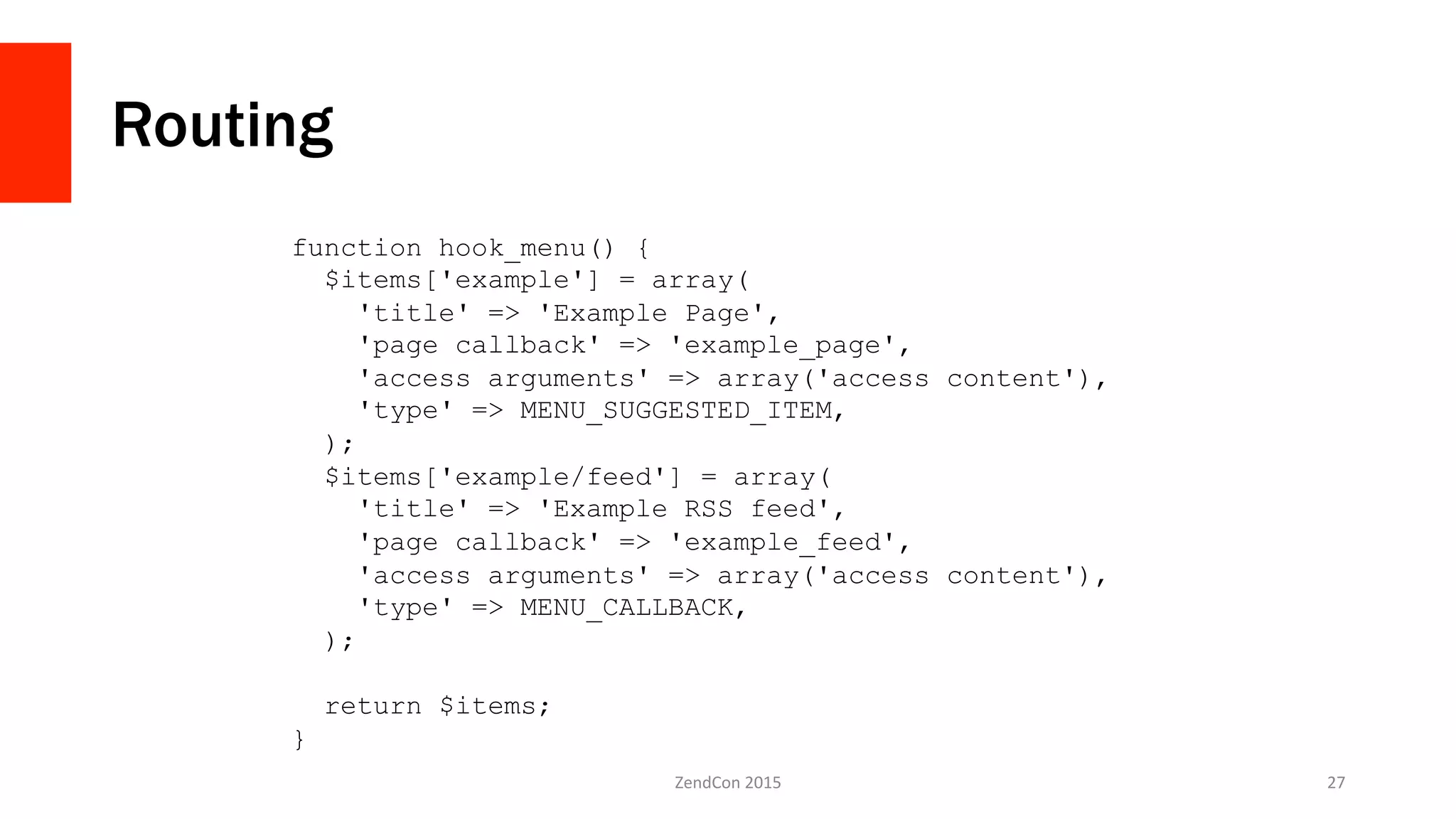 Routing
ZendCon	
  2015	
   27	
  
function hook_menu() {
$items['example'] = array(
'title' => 'Example Page',
'page callback' => 'example_page',
'access arguments' => array('access content'),
'type' => MENU_SUGGESTED_ITEM,
);
$items['example/feed'] = array(
'title' => 'Example RSS feed',
'page callback' => 'example_feed',
'access arguments' => array('access content'),
'type' => MENU_CALLBACK,
);
return $items;
}
 