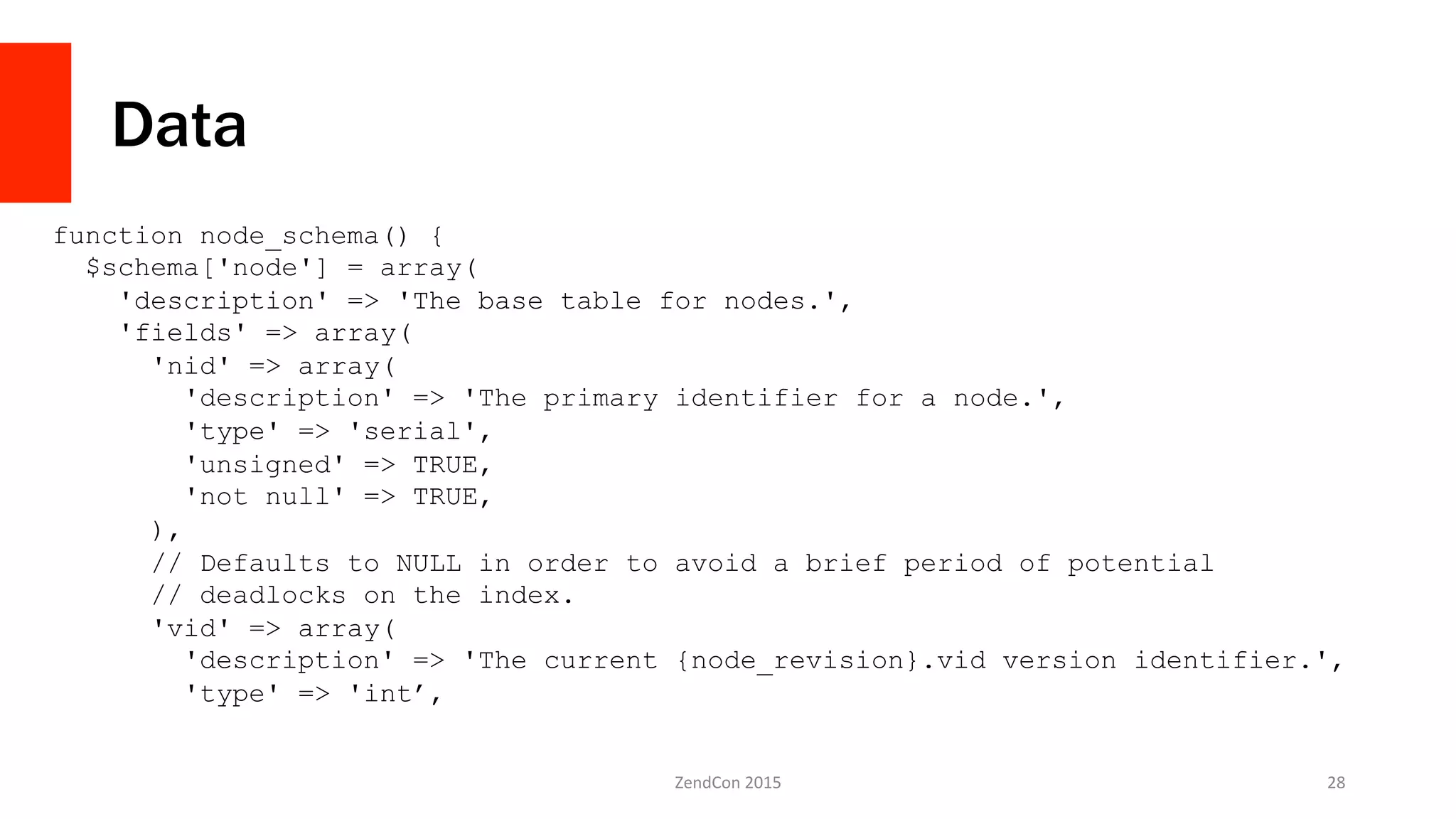 Data
ZendCon	
  2015	
   28	
  
function node_schema() {
$schema['node'] = array(
'description' => 'The base table for nodes.',
'fields' => array(
'nid' => array(
'description' => 'The primary identifier for a node.',
'type' => 'serial',
'unsigned' => TRUE,
'not null' => TRUE,
),
// Defaults to NULL in order to avoid a brief period of potential
// deadlocks on the index.
'vid' => array(
'description' => 'The current {node_revision}.vid version identifier.',
'type' => 'int’,
 