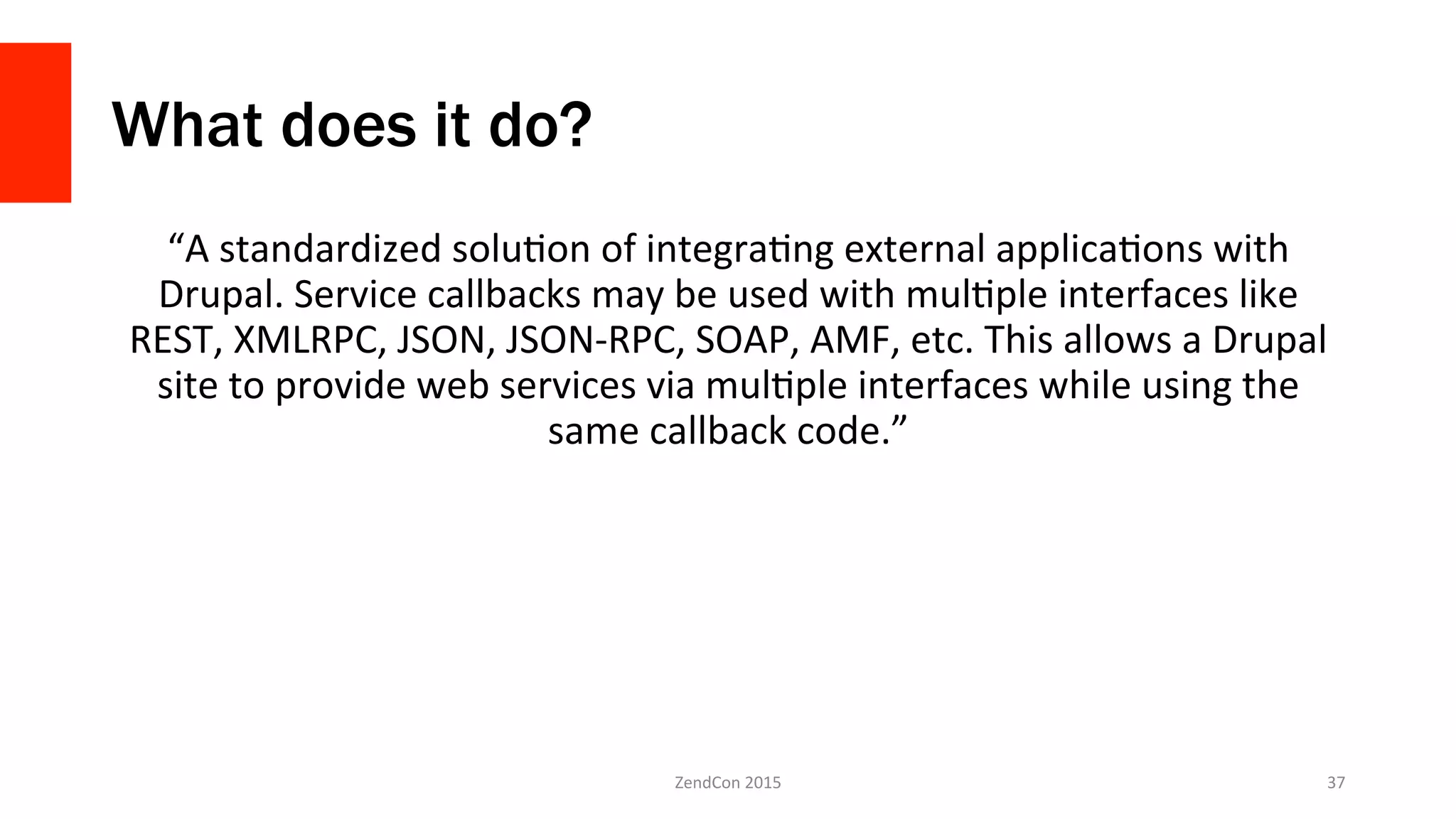 What does it do?
“A	
  standardized	
  soluFon	
  of	
  integraFng	
  external	
  applicaFons	
  with	
  
Drupal.	
  Service	
  callbacks	
  may	
  be	
  used	
  with	
  mulFple	
  interfaces	
  like	
  
REST,	
  XMLRPC,	
  JSON,	
  JSON-­‐RPC,	
  SOAP,	
  AMF,	
  etc.	
  This	
  allows	
  a	
  Drupal	
  
site	
  to	
  provide	
  web	
  services	
  via	
  mulFple	
  interfaces	
  while	
  using	
  the	
  
same	
  callback	
  code.”	
  
ZendCon	
  2015	
   37	
  
 
