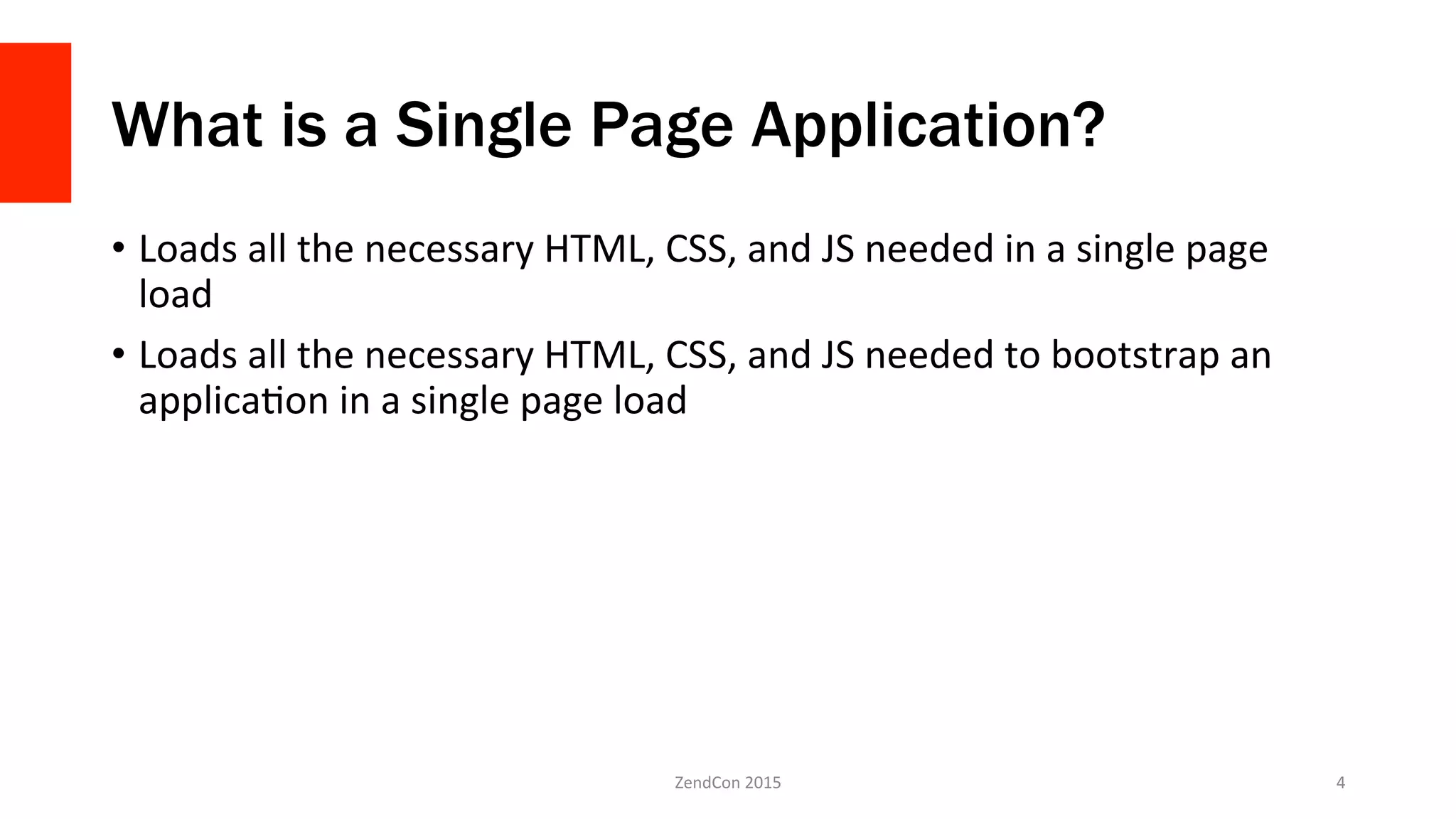 What is a Single Page Application?
•  Loads	
  all	
  the	
  necessary	
  HTML,	
  CSS,	
  and	
  JS	
  needed	
  in	
  a	
  single	
  page	
  
load	
  
•  Loads	
  all	
  the	
  necessary	
  HTML,	
  CSS,	
  and	
  JS	
  needed	
  to	
  bootstrap	
  an	
  
applicaFon	
  in	
  a	
  single	
  page	
  load	
  	
  
ZendCon	
  2015	
   4	
  
 