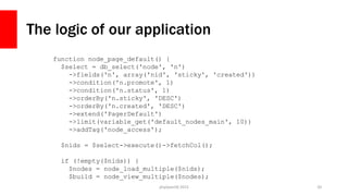 The logic of our application
php[world] 2015 20
function node_page_default() {
$select = db_select('node', 'n')
->fields('n', array('nid', 'sticky', 'created'))
->condition('n.promote', 1)
->condition('n.status', 1)
->orderBy('n.sticky', 'DESC')
->orderBy('n.created', 'DESC')
->extend('PagerDefault')
->limit(variable_get('default_nodes_main', 10))
->addTag('node_access');
$nids = $select->execute()->fetchCol();
if (!empty($nids)) {
$nodes = node_load_multiple($nids);
$build = node_view_multiple($nodes);
 