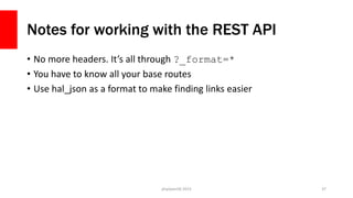 Notes for working with the REST API
• No more headers. It’s all through ?_format=*
• You have to know all your base routes
• Use hal_json as a format to make finding links easier
php[world] 2015 37
 