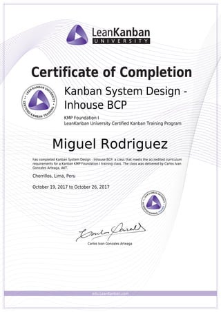 edu.LeanKanban.com
Certificate of Completion
Carlos Ivan Gonzales Arteaga
Kanban System Design -
Inhouse BCP
KMP Foundation I
LeanKanban University Certified Kanban Training Program
Miguel Rodriguez
has completed Kanban System Design - Inhouse BCP, a class that meets the accredited curriculum
requirements for a Kanban KMP Foundation I training class. The class was delivered by Carlos Ivan
Gonzales Arteaga, AKT.
Chorrillos, Lima, Peru
October 19, 2017 to October 26, 2017
Powered by TCPDF (www.tcpdf.org)
 