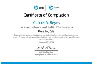 Certificate of Completion
Ysmael A. Reyes
has successfully completed the HP LIFE online course
Presenting Data
By completing this course, the above-named student has learned new skills including how to
create effective charts using spreadsheet software and how to choose the right type of chart to
convey information.
Presented 3/24/2023
Stephanie Bormann
Deputy Director, HP Foundation
Certificate serial number: 677bf7bb-93fa-4d84-9d7b-c831536da5b9
 