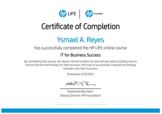 Certificate of Completion
Ysmael A. Reyes
has successfully completed the HP LIFE online course
IT for Business Success
By completing this course, the above-named student has learned new skills including how to
choose the best technology for their business and how to successfully integrate technology
solutions into their business.
Presented 3/24/2023
Stephanie Bormann
Deputy Director, HP Foundation
Certificate serial number: 72f34374-2375-42d9-a92d-94a24dd7d3ba
 