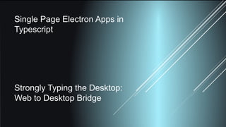 Single Page Electron Apps in
Typescript
Strongly Typing the Desktop:
Web to Desktop Bridge
 