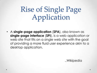 Rise of Single Page
Application
• A single-page application (SPA), also known as
single-page interface (SPI), is a web application or
web site that fits on a single web site with the goal
of providing a more fluid user experience akin to a
desktop application.

..Wikipedia

 