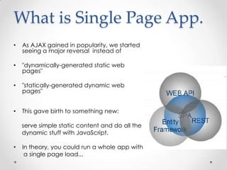 What is Single Page App.
•

As AJAX gained in popularity, we started
seeing a major reversal instead of

•

"dynamically-generated static web
pages"

•

"statically-generated dynamic web
pages"

•

This gave birth to something new:
serve simple static content and do all the
dynamic stuff with JavaScript.

•

In theory, you could run a whole app with
a single page load...

 