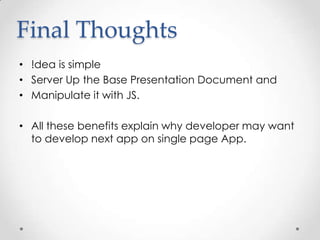 Final Thoughts
• !dea is simple
• Server Up the Base Presentation Document and
• Manipulate it with JS.
• All these benefits explain why developer may want
to develop next app on single page App.

 