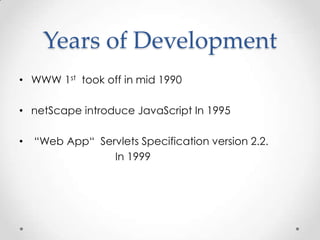 Years of Development
• WWW 1st took off in mid 1990
• netScape introduce JavaScript In 1995

•

“Web App“ Servlets Specification version 2.2.
In 1999

 