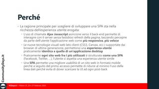 Perché
•

La ragione principale per scegliere di sviluppare una SPA sta nella
ricchezza dell’esperienza utente erogata:
 L’uso di chiamate Ajax Javascript asincrone verso il back-end permette di
interagire con il server senza fastidiosi refresh della pagina, lasciando percepire
da parte dell’utente l’applicazione web come più responsiva, più veloce
 Le nuove tecnologie visuali web lato client (CSS3, Canvas, ecc.) supportate dai
browser di ultima generazione, permettono una esperienza utente
praticamente identica a quella di un’applicazione desktop
 Praticamente ogni sito web fra i più utilizzati è strutturato come una SPA
(Facebook, Twitter, …), l’utente si aspetta una esperienza utente simile
 Una SPA permette una migliore usabilità di un sito web in formato mobile
perché a seguito del primo accesso permette di ridurre al minimo l’uso della
linea dati perché evita di dover scaricare la UI ad ogni post-back

#CDays14 – Milano 25, 26 e 27 Febbraio 2014

 