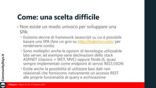 Come: una scelta difficile
• Non

SPA:

esiste un modo univoco per sviluppare una

 Esistono decine di framework Javascript su cui è possibile
basare una SPA (fare un giro su http://todomvc.com/ per
rendersene conto)
 Sono molteplici anche le opzioni di tecnologia utilizzabile
lato server, ad esempio varie declinazioni dello stack
ASP.NET (classico + WCF, MVC) oppure Node.JS, quasi
sempre implementati come endpoint di servizi REST/JSON
 Esiste anche la possibilità di utilizzare basi dati non
relazionali che forniscono nativamente un accesso REST
alle proprie funzionalità di query e archiviazione
#CDays14 – Milano 25, 26 e 27 Febbraio 2014

 