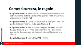 Come: sicurezza, le regole
•

Regola Numero 1: Javascript e sicurezza sono due concetti
estremamente distanti soprattutto quando nel browser hai a
disposizione il tasto F12

•

Regola Numero 2: Qualsiasi decisione di design di una SPA
parte dall’aver imparato la Regola Numero 1

•

Regola Numero 3: Alle luce della Regola Numero 1 e della
Regola Numero 2 si evince che una SPA non è quasi mai
composta da una unica pagina (quindi una SPA non è una
SPA…)

•

Regola Numero 4: usare SEMPRE HTTPS

#CDays14 – Milano 25, 26 e 27 Febbraio 2014

 