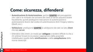 Come: sicurezza, difendersi
•

Autenticazione & Autorizzazione: partire SEMPRE dal presupposto
che i dati e le richieste che arrivano dal client al server possano essere
fraudolente, quindi predisporre meccanismi di autenticazione e
autorizzazione diversi dal cookie di autenticazione (Anti-Forgery tokens,
OAuth, ecc.)

•

Validazione: predisporre SEMPRE la validazione dei dati sia lato client
che lato server

•

Difendersi lato client: un modo per mitigare e rendere difficile la vita a
chi volesse forzare la sicurezza o appropriarsi della proprietà
intellettuale è quello della minificazione o della compilazione delle
risorse Javascript

#CDays14 – Milano 25, 26 e 27 Febbraio 2014

 