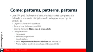 Come: patterns, patterns, patterns
•

Una SPA può facilmente diventare abbastanza complessa da
richiedere una certa disciplina nello sviluppo Javascript in
termini di:





Organizzazione della codebase
Separazione delle responsabilità
Coding standard: JSLint non è sindacabile
Design Patterns:






Namespace
Self executing functions
Module pattern
AMD: Asynchronous Module Definition (es. Require JS)
Anchor pattern (gestire la cronologia del browser, SEO)

#CDays14 – Milano 25, 26 e 27 Febbraio 2014

 