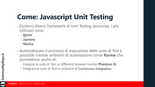 Come: Javascript Unit Testing
•

Esistono diversi framework di Unit Testing Javascript, i più
utilizzati sono:
 QUnit
 Jasmine
 Mocha

•

Automatizzare il processo di esecuzione delle suite di Test è
possibile tramite ambienti di automazione come Karma che
permettono anche di:
 Eseguire le suite di Test su differenti browser tramite Phantom JS
 Integrare le suite di Test in ambienti di Continuous Integration

#CDays14 – Milano 25, 26 e 27 Febbraio 2014

 