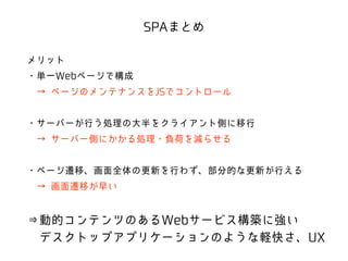 SPAまとめ 
メリット 
・単一Webページで構成 
　→ ページのメンテナンスをJSでコントロール 
! 
・サーバーが行う処理の大半をクライアント側に移行 
　→ サーバー側にかかる処理・負荷を減らせる 
! 
・ページ遷移、画面全体の更新を行わず、部分的な更新が行える 
　→ 画面遷移が早い 
! 
⇒動的コンテンツのあるWebサービス構築に強い 
　デスクトップアプリケーションのような軽快さ、UX 
 