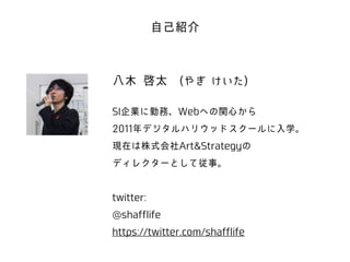 自己紹介 
八木 啓太　(やぎ けいた) 
! 
SI企業に勤務、Webへの関心から 
2011年デジタルハリウッドスクールに入学。 
現在は株式会社Art&Strategyの 
ディレクターとして従事。 
! 
twitter: 
@shafflife 
https://twitter.com/shafflife 
 