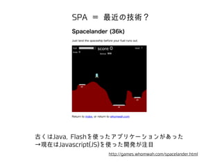 SPA ＝ 最近の技術？ 
古くはJava, Flashを使ったアプリケーションがあった 
→現在はJavascript(JS)を使った開発が注目 
http://games.whomwah.com/spacelander.html 
 